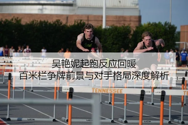 吴艳妮起跑反应回暖 百米栏争牌前景与对手格局深度解析 - STARSPORTS